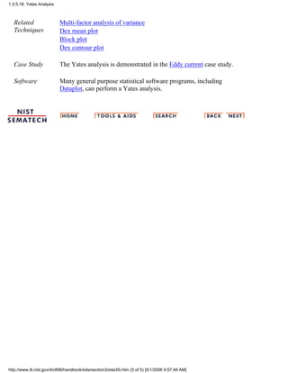 Related
Techniques
Multi-factor analysis of variance
Dex mean plot
Block plot
Dex contour plot
Case Study The Yates analysis is demonstrated in the Eddy current case study.
Software Many general purpose statistical software programs, including
Dataplot, can perform a Yates analysis.
1.3.5.18. Yates Analysis
http://www.itl.nist.gov/div898/handbook/eda/section3/eda35i.htm (5 of 5) [5/1/2006 9:57:48 AM]
 