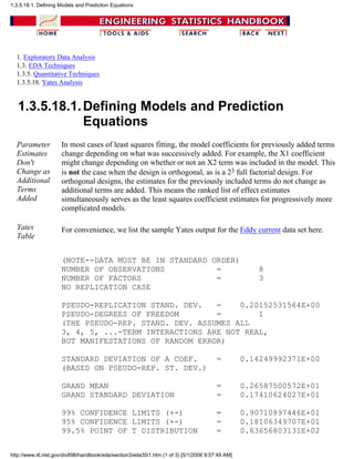 1. Exploratory Data Analysis
1.3. EDA Techniques
1.3.5. Quantitative Techniques
1.3.5.18. Yates Analysis
1.3.5.18.1.Defining Models and Prediction
Equations
Parameter
Estimates
Don't
Change as
Additional
Terms
Added
In most cases of least squares fitting, the model coefficients for previously added terms
change depending on what was successively added. For example, the X1 coefficient
might change depending on whether or not an X2 term was included in the model. This
is not the case when the design is orthogonal, as is a 23 full factorial design. For
orthogonal designs, the estimates for the previously included terms do not change as
additional terms are added. This means the ranked list of effect estimates
simultaneously serves as the least squares coefficient estimates for progressively more
complicated models.
Yates
Table
For convenience, we list the sample Yates output for the Eddy current data set here.
(NOTE--DATA MUST BE IN STANDARD ORDER)
NUMBER OF OBSERVATIONS = 8
NUMBER OF FACTORS = 3
NO REPLICATION CASE
PSEUDO-REPLICATION STAND. DEV. = 0.20152531564E+00
PSEUDO-DEGREES OF FREEDOM = 1
(THE PSEUDO-REP. STAND. DEV. ASSUMES ALL
3, 4, 5, ...-TERM INTERACTIONS ARE NOT REAL,
BUT MANIFESTATIONS OF RANDOM ERROR)
STANDARD DEVIATION OF A COEF. = 0.14249992371E+00
(BASED ON PSEUDO-REP. ST. DEV.)
GRAND MEAN = 0.26587500572E+01
GRAND STANDARD DEVIATION = 0.17410624027E+01
99% CONFIDENCE LIMITS (+-) = 0.90710897446E+01
95% CONFIDENCE LIMITS (+-) = 0.18106349707E+01
99.5% POINT OF T DISTRIBUTION = 0.63656803131E+02
1.3.5.18.1. Defining Models and Prediction Equations
http://www.itl.nist.gov/div898/handbook/eda/section3/eda35i1.htm (1 of 3) [5/1/2006 9:57:49 AM]
 