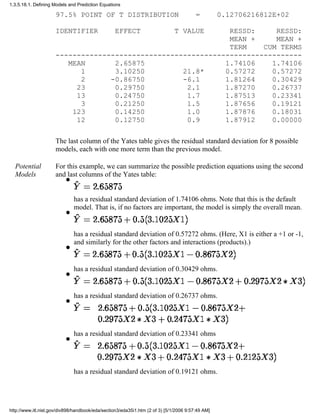 97.5% POINT OF T DISTRIBUTION = 0.12706216812E+02
IDENTIFIER EFFECT T VALUE RESSD: RESSD:
MEAN + MEAN +
TERM CUM TERMS
----------------------------------------------------------
MEAN 2.65875 1.74106 1.74106
1 3.10250 21.8* 0.57272 0.57272
2 -0.86750 -6.1 1.81264 0.30429
23 0.29750 2.1 1.87270 0.26737
13 0.24750 1.7 1.87513 0.23341
3 0.21250 1.5 1.87656 0.19121
123 0.14250 1.0 1.87876 0.18031
12 0.12750 0.9 1.87912 0.00000
The last column of the Yates table gives the residual standard deviation for 8 possible
models, each with one more term than the previous model.
Potential
Models
For this example, we can summarize the possible prediction equations using the second
and last columns of the Yates table:
has a residual standard deviation of 1.74106 ohms. Note that this is the default
model. That is, if no factors are important, the model is simply the overall mean.
q
has a residual standard deviation of 0.57272 ohms. (Here, X1 is either a +1 or -1,
and similarly for the other factors and interactions (products).)
q
has a residual standard deviation of 0.30429 ohms.
q
has a residual standard deviation of 0.26737 ohms.
q
has a residual standard deviation of 0.23341 ohms
q
has a residual standard deviation of 0.19121 ohms.
q
1.3.5.18.1. Defining Models and Prediction Equations
http://www.itl.nist.gov/div898/handbook/eda/section3/eda35i1.htm (2 of 3) [5/1/2006 9:57:49 AM]
 