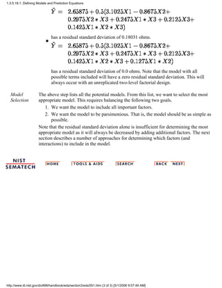 has a residual standard deviation of 0.18031 ohms.
q
has a residual standard deviation of 0.0 ohms. Note that the model with all
possible terms included will have a zero residual standard deviation. This will
always occur with an unreplicated two-level factorial design.
q
Model
Selection
The above step lists all the potential models. From this list, we want to select the most
appropriate model. This requires balancing the following two goals.
We want the model to include all important factors.1.
We want the model to be parsimonious. That is, the model should be as simple as
possible.
2.
Note that the residual standard deviation alone is insufficient for determining the most
appropriate model as it will always be decreased by adding additional factors. The next
section describes a number of approaches for determining which factors (and
interactions) to include in the model.
1.3.5.18.1. Defining Models and Prediction Equations
http://www.itl.nist.gov/div898/handbook/eda/section3/eda35i1.htm (3 of 3) [5/1/2006 9:57:49 AM]
 