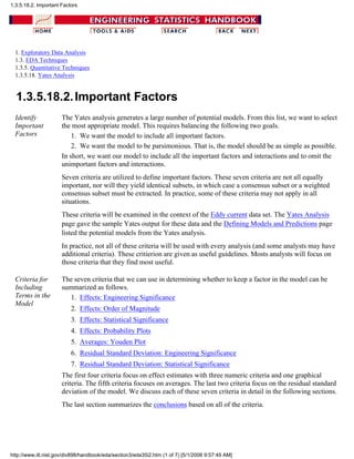 1. Exploratory Data Analysis
1.3. EDA Techniques
1.3.5. Quantitative Techniques
1.3.5.18. Yates Analysis
1.3.5.18.2.Important Factors
Identify
Important
Factors
The Yates analysis generates a large number of potential models. From this list, we want to select
the most appropriate model. This requires balancing the following two goals.
We want the model to include all important factors.1.
We want the model to be parsimonious. That is, the model should be as simple as possible.2.
In short, we want our model to include all the important factors and interactions and to omit the
unimportant factors and interactions.
Seven criteria are utilized to define important factors. These seven criteria are not all equally
important, nor will they yield identical subsets, in which case a consensus subset or a weighted
consensus subset must be extracted. In practice, some of these criteria may not apply in all
situations.
These criteria will be examined in the context of the Eddy current data set. The Yates Analysis
page gave the sample Yates output for these data and the Defining Models and Predictions page
listed the potential models from the Yates analysis.
In practice, not all of these criteria will be used with every analysis (and some analysts may have
additional criteria). These critierion are given as useful guidelines. Mosts analysts will focus on
those criteria that they find most useful.
Criteria for
Including
Terms in the
Model
The seven criteria that we can use in determining whether to keep a factor in the model can be
summarized as follows.
Effects: Engineering Significance1.
Effects: Order of Magnitude2.
Effects: Statistical Significance3.
Effects: Probability Plots4.
Averages: Youden Plot5.
Residual Standard Deviation: Engineering Significance6.
Residual Standard Deviation: Statistical Significance7.
The first four criteria focus on effect estimates with three numeric criteria and one graphical
criteria. The fifth criteria focuses on averages. The last two criteria focus on the residual standard
deviation of the model. We discuss each of these seven criteria in detail in the following sections.
The last section summarizes the conclusions based on all of the criteria.
1.3.5.18.2. Important Factors
http://www.itl.nist.gov/div898/handbook/eda/section3/eda35i2.htm (1 of 7) [5/1/2006 9:57:49 AM]
 