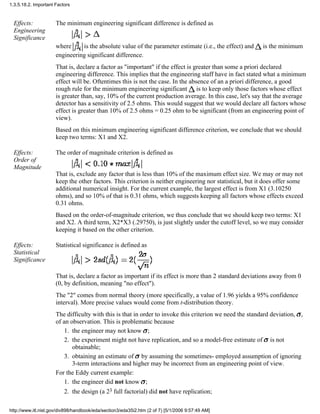 Effects:
Engineering
Significance
The minimum engineering significant difference is defined as
where is the absolute value of the parameter estimate (i.e., the effect) and is the minimum
engineering significant difference.
That is, declare a factor as "important" if the effect is greater than some a priori declared
engineering difference. This implies that the engineering staff have in fact stated what a minimum
effect will be. Oftentimes this is not the case. In the absence of an a priori difference, a good
rough rule for the minimum engineering significant is to keep only those factors whose effect
is greater than, say, 10% of the current production average. In this case, let's say that the average
detector has a sensitivity of 2.5 ohms. This would suggest that we would declare all factors whose
effect is greater than 10% of 2.5 ohms = 0.25 ohm to be significant (from an engineering point of
view).
Based on this minimum engineering significant difference criterion, we conclude that we should
keep two terms: X1 and X2.
Effects:
Order of
Magnitude
The order of magnitude criterion is defined as
That is, exclude any factor that is less than 10% of the maximum effect size. We may or may not
keep the other factors. This criterion is neither engineering nor statistical, but it does offer some
additional numerical insight. For the current example, the largest effect is from X1 (3.10250
ohms), and so 10% of that is 0.31 ohms, which suggests keeping all factors whose effects exceed
0.31 ohms.
Based on the order-of-magnitude criterion, we thus conclude that we should keep two terms: X1
and X2. A third term, X2*X3 (.29750), is just slightly under the cutoff level, so we may consider
keeping it based on the other criterion.
Effects:
Statistical
Significance
Statistical significance is defined as
That is, declare a factor as important if its effect is more than 2 standard deviations away from 0
(0, by definition, meaning "no effect").
The "2" comes from normal theory (more specifically, a value of 1.96 yields a 95% confidence
interval). More precise values would come from t-distribution theory.
The difficulty with this is that in order to invoke this criterion we need the standard deviation, ,
of an observation. This is problematic because
the engineer may not know ;1.
the experiment might not have replication, and so a model-free estimate of is not
obtainable;
2.
obtaining an estimate of by assuming the sometimes- employed assumption of ignoring
3-term interactions and higher may be incorrect from an engineering point of view.
3.
For the Eddy current example:
the engineer did not know ;1.
the design (a 23 full factorial) did not have replication;2.
1.3.5.18.2. Important Factors
http://www.itl.nist.gov/div898/handbook/eda/section3/eda35i2.htm (2 of 7) [5/1/2006 9:57:49 AM]
 