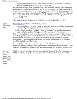 ignoring 3-term interactions and higher interactions leads to an estimate of based on
omitting only a single term: the X1*X2*X3 interaction.
3.
For the current example, if one assumes that the 3-term interaction is nil and hence represents a
single drawing from a population centered at zero, then an estimate of the standard deviation of
an effect is simply the estimate of the 3-factor interaction (0.1425). In the Dataplot output for our
example, this is the effect estimate for the X1*X2*X3 interaction term (the EFFECT column for
the row labeled "123"). Two standard deviations is thus 0.2850. For this example, the rule is thus
to keep all > 0.2850.
This results in keeping three terms: X1 (3.10250), X2 (-.86750), and X1*X2 (.29750).
Effects:
Probability
Plots
Probability plots can be used in the following manner.
Normal Probability Plot: Keep a factor as "important" if it is well off the line through zero
on a normal probability plot of the effect estimates.
1.
Half-Normal Probability Plot: Keep a factor as "important" if it is well off the line near
zero on a half-normal probability plot of the absolute value of effect estimates.
2.
Both of these methods are based on the fact that the least squares estimates of effects for these
2-level orthogonal designs are simply the difference of averages and so the central limit theorem,
loosely applied, suggests that (if no factor were important) the effect estimates should have
approximately a normal distribution with mean zero and the absolute value of the estimates
should have a half-normal distribution.
Since the half-normal probability plot is only concerned with effect magnitudes as opposed to
signed effects (which are subject to the vagaries of how the initial factor codings +1 and -1 were
assigned), the half-normal probability plot is preferred by some over the normal probability plot.
Normal
Probablity
Plot of
Effects and
Half-Normal
Probability
Plot of
Effects
The following half-normal plot shows the normal probability plot of the effect estimates and the
half-normal probability plot of the absolute value of the estimates for the Eddy current data.
1.3.5.18.2. Important Factors
http://www.itl.nist.gov/div898/handbook/eda/section3/eda35i2.htm (3 of 7) [5/1/2006 9:57:49 AM]
 