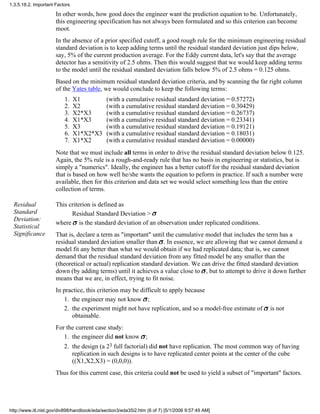 In other words, how good does the engineer want the prediction equation to be. Unfortunately,
this engineering specification has not always been formulated and so this criterion can become
moot.
In the absence of a prior specified cutoff, a good rough rule for the minimum engineering residual
standard deviation is to keep adding terms until the residual standard deviation just dips below,
say, 5% of the current production average. For the Eddy current data, let's say that the average
detector has a sensitivity of 2.5 ohms. Then this would suggest that we would keep adding terms
to the model until the residual standard deviation falls below 5% of 2.5 ohms = 0.125 ohms.
Based on the minimum residual standard deviation criteria, and by scanning the far right column
of the Yates table, we would conclude to keep the following terms:
X11. (with a cumulative residual standard deviation = 0.57272)
X22. (with a cumulative residual standard deviation = 0.30429)
X2*X33. (with a cumulative residual standard deviation = 0.26737)
X1*X34. (with a cumulative residual standard deviation = 0.23341)
X35. (with a cumulative residual standard deviation = 0.19121)
X1*X2*X36. (with a cumulative residual standard deviation = 0.18031)
X1*X27. (with a cumulative residual standard deviation = 0.00000)
Note that we must include all terms in order to drive the residual standard deviation below 0.125.
Again, the 5% rule is a rough-and-ready rule that has no basis in engineering or statistics, but is
simply a "numerics". Ideally, the engineer has a better cutoff for the residual standard deviation
that is based on how well he/she wants the equation to peform in practice. If such a number were
available, then for this criterion and data set we would select something less than the entire
collection of terms.
Residual
Standard
Deviation:
Statistical
Significance
This criterion is defined as
Residual Standard Deviation >
where is the standard deviation of an observation under replicated conditions.
That is, declare a term as "important" until the cumulative model that includes the term has a
residual standard deviation smaller than . In essence, we are allowing that we cannot demand a
model fit any better than what we would obtain if we had replicated data; that is, we cannot
demand that the residual standard deviation from any fitted model be any smaller than the
(theoretical or actual) replication standard deviation. We can drive the fitted standard deviation
down (by adding terms) until it achieves a value close to , but to attempt to drive it down further
means that we are, in effect, trying to fit noise.
In practice, this criterion may be difficult to apply because
the engineer may not know ;1.
the experiment might not have replication, and so a model-free estimate of is not
obtainable.
2.
For the current case study:
the engineer did not know ;1.
the design (a 23 full factorial) did not have replication. The most common way of having
replication in such designs is to have replicated center points at the center of the cube
((X1,X2,X3) = (0,0,0)).
2.
Thus for this current case, this criteria could not be used to yield a subset of "important" factors.
1.3.5.18.2. Important Factors
http://www.itl.nist.gov/div898/handbook/eda/section3/eda35i2.htm (6 of 7) [5/1/2006 9:57:49 AM]
 