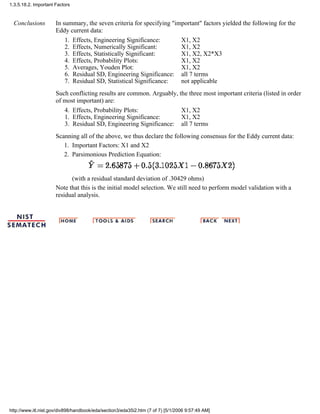 Conclusions In summary, the seven criteria for specifying "important" factors yielded the following for the
Eddy current data:
Effects, Engineering Significance:1. X1, X2
Effects, Numerically Significant:2. X1, X2
Effects, Statistically Significant:3. X1, X2, X2*X3
Effects, Probability Plots:4. X1, X2
Averages, Youden Plot:5. X1, X2
Residual SD, Engineering Significance:6. all 7 terms
Residual SD, Statistical Significance:7. not applicable
Such conflicting results are common. Arguably, the three most important criteria (listed in order
of most important) are:
Effects, Probability Plots:4. X1, X2
Effects, Engineering Significance:1. X1, X2
Residual SD, Engineering Significance:3. all 7 terms
Scanning all of the above, we thus declare the following consensus for the Eddy current data:
Important Factors: X1 and X21.
Parsimonious Prediction Equation:
(with a residual standard deviation of .30429 ohms)
2.
Note that this is the initial model selection. We still need to perform model validation with a
residual analysis.
1.3.5.18.2. Important Factors
http://www.itl.nist.gov/div898/handbook/eda/section3/eda35i2.htm (7 of 7) [5/1/2006 9:57:49 AM]
 