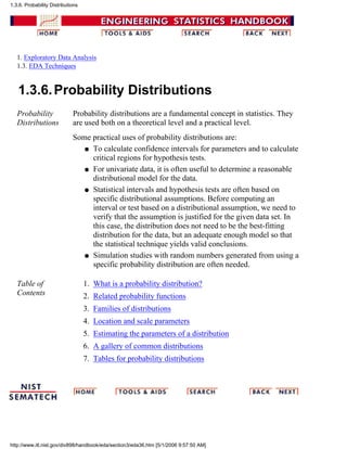 1. Exploratory Data Analysis
1.3. EDA Techniques
1.3.6.Probability Distributions
Probability
Distributions
Probability distributions are a fundamental concept in statistics. They
are used both on a theoretical level and a practical level.
Some practical uses of probability distributions are:
To calculate confidence intervals for parameters and to calculate
critical regions for hypothesis tests.
q
For univariate data, it is often useful to determine a reasonable
distributional model for the data.
q
Statistical intervals and hypothesis tests are often based on
specific distributional assumptions. Before computing an
interval or test based on a distributional assumption, we need to
verify that the assumption is justified for the given data set. In
this case, the distribution does not need to be the best-fitting
distribution for the data, but an adequate enough model so that
the statistical technique yields valid conclusions.
q
Simulation studies with random numbers generated from using a
specific probability distribution are often needed.
q
Table of
Contents
What is a probability distribution?1.
Related probability functions2.
Families of distributions3.
Location and scale parameters4.
Estimating the parameters of a distribution5.
A gallery of common distributions6.
Tables for probability distributions7.
1.3.6. Probability Distributions
http://www.itl.nist.gov/div898/handbook/eda/section3/eda36.htm [5/1/2006 9:57:50 AM]
 