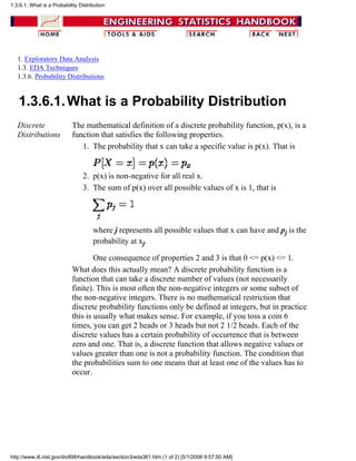 1. Exploratory Data Analysis
1.3. EDA Techniques
1.3.6. Probability Distributions
1.3.6.1.What is a Probability Distribution
Discrete
Distributions
The mathematical definition of a discrete probability function, p(x), is a
function that satisfies the following properties.
The probability that x can take a specific value is p(x). That is1.
p(x) is non-negative for all real x.2.
The sum of p(x) over all possible values of x is 1, that is
where j represents all possible values that x can have and pj is the
probability at xj.
One consequence of properties 2 and 3 is that 0 <= p(x) <= 1.
3.
What does this actually mean? A discrete probability function is a
function that can take a discrete number of values (not necessarily
finite). This is most often the non-negative integers or some subset of
the non-negative integers. There is no mathematical restriction that
discrete probability functions only be defined at integers, but in practice
this is usually what makes sense. For example, if you toss a coin 6
times, you can get 2 heads or 3 heads but not 2 1/2 heads. Each of the
discrete values has a certain probability of occurrence that is between
zero and one. That is, a discrete function that allows negative values or
values greater than one is not a probability function. The condition that
the probabilities sum to one means that at least one of the values has to
occur.
1.3.6.1. What is a Probability Distribution
http://www.itl.nist.gov/div898/handbook/eda/section3/eda361.htm (1 of 2) [5/1/2006 9:57:50 AM]
 