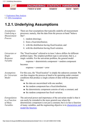 1. Exploratory Data Analysis
1.2. EDA Assumptions
1.2.1.Underlying Assumptions
Assumptions
Underlying a
Measurement
Process
There are four assumptions that typically underlie all measurement
processes; namely, that the data from the process at hand "behave
like":
random drawings;1.
from a fixed distribution;2.
with the distribution having fixed location; and3.
with the distribution having fixed variation.4.
Univariate or
Single
Response
Variable
The "fixed location" referred to in item 3 above differs for different
problem types. The simplest problem type is univariate; that is, a
single variable. For the univariate problem, the general model
response = deterministic component + random component
becomes
response = constant + error
Assumptions
for Univariate
Model
For this case, the "fixed location" is simply the unknown constant. We
can thus imagine the process at hand to be operating under constant
conditions that produce a single column of data with the properties
that
the data are uncorrelated with one another;q
the random component has a fixed distribution;q
the deterministic component consists of only a constant; andq
the random component has fixed variation.q
Extrapolation
to a Function
of Many
Variables
The universal power and importance of the univariate model is that it
can easily be extended to the more general case where the
deterministic component is not just a constant, but is in fact a function
of many variables, and the engineering objective is to characterize and
model the function.
1.2.1. Underlying Assumptions
http://www.itl.nist.gov/div898/handbook/eda/section2/eda21.htm (1 of 2) [5/1/2006 9:56:16 AM]
 