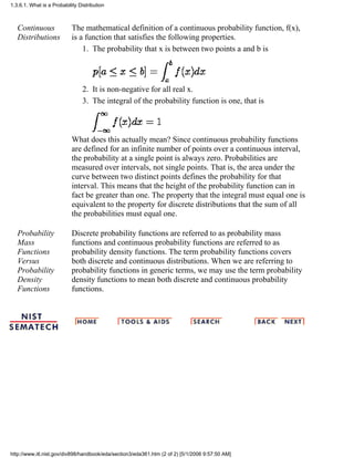 Continuous
Distributions
The mathematical definition of a continuous probability function, f(x),
is a function that satisfies the following properties.
The probability that x is between two points a and b is1.
It is non-negative for all real x.2.
The integral of the probability function is one, that is3.
What does this actually mean? Since continuous probability functions
are defined for an infinite number of points over a continuous interval,
the probability at a single point is always zero. Probabilities are
measured over intervals, not single points. That is, the area under the
curve between two distinct points defines the probability for that
interval. This means that the height of the probability function can in
fact be greater than one. The property that the integral must equal one is
equivalent to the property for discrete distributions that the sum of all
the probabilities must equal one.
Probability
Mass
Functions
Versus
Probability
Density
Functions
Discrete probability functions are referred to as probability mass
functions and continuous probability functions are referred to as
probability density functions. The term probability functions covers
both discrete and continuous distributions. When we are referring to
probability functions in generic terms, we may use the term probability
density functions to mean both discrete and continuous probability
functions.
1.3.6.1. What is a Probability Distribution
http://www.itl.nist.gov/div898/handbook/eda/section3/eda361.htm (2 of 2) [5/1/2006 9:57:50 AM]
 