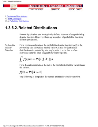 1. Exploratory Data Analysis
1.3. EDA Techniques
1.3.6. Probability Distributions
1.3.6.2.Related Distributions
Probability distributions are typically defined in terms of the probability
density function. However, there are a number of probability functions
used in applications.
Probability
Density
Function
For a continuous function, the probability density function (pdf) is the
probability that the variate has the value x. Since for continuous
distributions the probability at a single point is zero, this is often
expressed in terms of an integral between two points.
For a discrete distribution, the pdf is the probability that the variate takes
the value x.
The following is the plot of the normal probability density function.
1.3.6.2. Related Distributions
http://www.itl.nist.gov/div898/handbook/eda/section3/eda362.htm (1 of 8) [5/1/2006 9:57:51 AM]
 