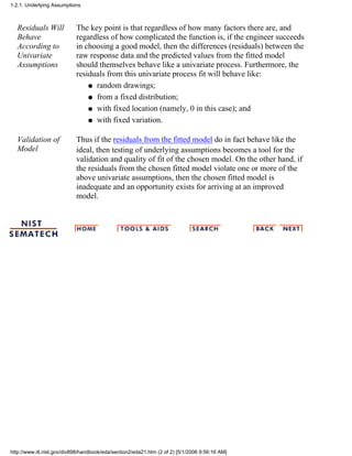 Residuals Will
Behave
According to
Univariate
Assumptions
The key point is that regardless of how many factors there are, and
regardless of how complicated the function is, if the engineer succeeds
in choosing a good model, then the differences (residuals) between the
raw response data and the predicted values from the fitted model
should themselves behave like a univariate process. Furthermore, the
residuals from this univariate process fit will behave like:
random drawings;q
from a fixed distribution;q
with fixed location (namely, 0 in this case); andq
with fixed variation.q
Validation of
Model
Thus if the residuals from the fitted model do in fact behave like the
ideal, then testing of underlying assumptions becomes a tool for the
validation and quality of fit of the chosen model. On the other hand, if
the residuals from the chosen fitted model violate one or more of the
above univariate assumptions, then the chosen fitted model is
inadequate and an opportunity exists for arriving at an improved
model.
1.2.1. Underlying Assumptions
http://www.itl.nist.gov/div898/handbook/eda/section2/eda21.htm (2 of 2) [5/1/2006 9:56:16 AM]
 