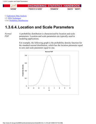 1. Exploratory Data Analysis
1.3. EDA Techniques
1.3.6. Probability Distributions
1.3.6.4.Location and Scale Parameters
Normal
PDF
A probability distribution is characterized by location and scale
parameters. Location and scale parameters are typically used in
modeling applications.
For example, the following graph is the probability density function for
the standard normal distribution, which has the location parameter equal
to zero and scale parameter equal to one.
1.3.6.4. Location and Scale Parameters
http://www.itl.nist.gov/div898/handbook/eda/section3/eda364.htm (1 of 5) [5/1/2006 9:57:52 AM]
 