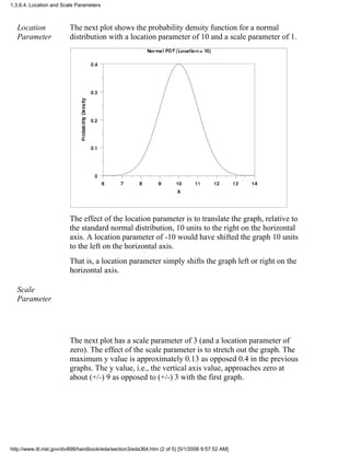 Location
Parameter
The next plot shows the probability density function for a normal
distribution with a location parameter of 10 and a scale parameter of 1.
The effect of the location parameter is to translate the graph, relative to
the standard normal distribution, 10 units to the right on the horizontal
axis. A location parameter of -10 would have shifted the graph 10 units
to the left on the horizontal axis.
That is, a location parameter simply shifts the graph left or right on the
horizontal axis.
Scale
Parameter
The next plot has a scale parameter of 3 (and a location parameter of
zero). The effect of the scale parameter is to stretch out the graph. The
maximum y value is approximately 0.13 as opposed 0.4 in the previous
graphs. The y value, i.e., the vertical axis value, approaches zero at
about (+/-) 9 as opposed to (+/-) 3 with the first graph.
1.3.6.4. Location and Scale Parameters
http://www.itl.nist.gov/div898/handbook/eda/section3/eda364.htm (2 of 5) [5/1/2006 9:57:52 AM]
 