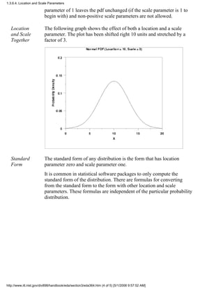 parameter of 1 leaves the pdf unchanged (if the scale parameter is 1 to
begin with) and non-positive scale parameters are not allowed.
Location
and Scale
Together
The following graph shows the effect of both a location and a scale
parameter. The plot has been shifted right 10 units and stretched by a
factor of 3.
Standard
Form
The standard form of any distribution is the form that has location
parameter zero and scale parameter one.
It is common in statistical software packages to only compute the
standard form of the distribution. There are formulas for converting
from the standard form to the form with other location and scale
parameters. These formulas are independent of the particular probability
distribution.
1.3.6.4. Location and Scale Parameters
http://www.itl.nist.gov/div898/handbook/eda/section3/eda364.htm (4 of 5) [5/1/2006 9:57:52 AM]
 