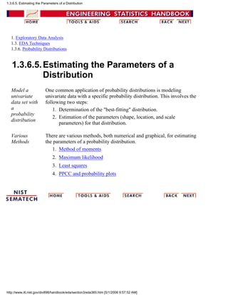 1. Exploratory Data Analysis
1.3. EDA Techniques
1.3.6. Probability Distributions
1.3.6.5.Estimating the Parameters of a
Distribution
Model a
univariate
data set with
a
probability
distribution
One common application of probability distributions is modeling
univariate data with a specific probability distribution. This involves the
following two steps:
Determination of the "best-fitting" distribution.1.
Estimation of the parameters (shape, location, and scale
parameters) for that distribution.
2.
Various
Methods
There are various methods, both numerical and graphical, for estimating
the parameters of a probability distribution.
Method of moments1.
Maximum likelihood2.
Least squares3.
PPCC and probability plots4.
1.3.6.5. Estimating the Parameters of a Distribution
http://www.itl.nist.gov/div898/handbook/eda/section3/eda365.htm [5/1/2006 9:57:52 AM]
 