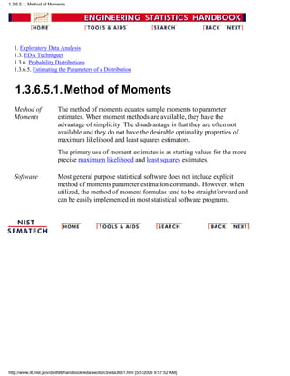 1. Exploratory Data Analysis
1.3. EDA Techniques
1.3.6. Probability Distributions
1.3.6.5. Estimating the Parameters of a Distribution
1.3.6.5.1.Method of Moments
Method of
Moments
The method of moments equates sample moments to parameter
estimates. When moment methods are available, they have the
advantage of simplicity. The disadvantage is that they are often not
available and they do not have the desirable optimality properties of
maximum likelihood and least squares estimators.
The primary use of moment estimates is as starting values for the more
precise maximum likelihood and least squares estimates.
Software Most general purpose statistical software does not include explicit
method of moments parameter estimation commands. However, when
utilized, the method of moment formulas tend to be straightforward and
can be easily implemented in most statistical software programs.
1.3.6.5.1. Method of Moments
http://www.itl.nist.gov/div898/handbook/eda/section3/eda3651.htm [5/1/2006 9:57:52 AM]
 