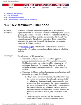 1. Exploratory Data Analysis
1.3. EDA Techniques
1.3.6. Probability Distributions
1.3.6.5. Estimating the Parameters of a Distribution
1.3.6.5.2.Maximum Likelihood
Maximum
Likelihood
Maximum likelihood estimation begins with the mathematical
expression known as a likelihood function of the sample data. Loosely
speaking, the likelihood of a set of data is the probability of obtaining
that particular set of data given the chosen probability model. This
expression contains the unknown parameters. Those values of the
parameter that maximize the sample likelihood are known as the
maximum likelihood estimates.
The reliability chapter contains some examples of the likelihood
functions for a few of the commonly used distributions in reliability
analysis.
Advantages The advantages of this method are:
Maximum likelihood provides a consistent approach to
parameter estimation problems. This means that maximum
likelihood estimates can be developed for a large variety of
estimation situations. For example, they can be applied in
reliability analysis to censored data under various censoring
models.
q
Maximum likelihood methods have desirable mathematical and
optimality properties. Specifically,
They become minimum variance unbiased estimators as
the sample size increases. By unbiased, we mean that if
we take (a very large number of) random samples with
replacement from a population, the average value of the
parameter estimates will be theoretically exactly equal to
the population value. By minimum variance, we mean
that the estimator has the smallest variance, and thus the
narrowest confidence interval, of all estimators of that
type.
1.
They have approximate normal distributions and
approximate sample variances that can be used to
2.
q
1.3.6.5.2. Maximum Likelihood
http://www.itl.nist.gov/div898/handbook/eda/section3/eda3652.htm (1 of 3) [5/1/2006 9:57:53 AM]
 