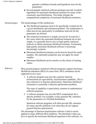 generate confidence bounds and hypothesis tests for the
parameters.
Several popular statistical software packages provide excellent
algorithms for maximum likelihood estimates for many of the
commonly used distributions. This helps mitigate the
computational complexity of maximum likelihood estimation.
q
Disadvantages The disadvantages of this method are:
The likelihood equations need to be specifically worked out for
a given distribution and estimation problem. The mathematics is
often non-trivial, particularly if confidence intervals for the
parameters are desired.
q
The numerical estimation is usually non-trivial. Except for a
few cases where the maximum likelihood formulas are in fact
simple, it is generally best to rely on high quality statistical
software to obtain maximum likelihood estimates. Fortunately,
high quality maximum likelihood software is becoming
increasingly common.
q
Maximum likelihood estimates can be heavily biased for small
samples. The optimality properties may not apply for small
samples.
q
Maximum likelihood can be sensitive to the choice of starting
values.
q
Software Most general purpose statistical software programs support maximum
likelihood estimation (MLE) in some form. MLE estimation can be
supported in two ways.
A software program may provide a generic function
minimization (or equivalently, maximization) capability. This is
also referred to as function optimization. Maximum likelihood
estimation is essentially a function optimization problem.
This type of capability is particularly common in mathematical
software programs.
1.
A software program may provide MLE computations for a
specific problem. For example, it may generate ML estimates
for the parameters of a Weibull distribution.
Statistical software programs will often provide ML estimates
for many specific problems even when they do not support
general function optimization.
2.
The advantage of function minimization software is that it can be
applied to many different MLE problems. The drawback is that you
have to specify the maximum likelihood equations to the software. As
1.3.6.5.2. Maximum Likelihood
http://www.itl.nist.gov/div898/handbook/eda/section3/eda3652.htm (2 of 3) [5/1/2006 9:57:53 AM]
 