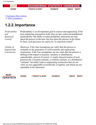 1. Exploratory Data Analysis
1.2. EDA Assumptions
1.2.2.Importance
Predictability
and
Statistical
Control
Predictability is an all-important goal in science and engineering. If the
four underlying assumptions hold, then we have achieved probabilistic
predictability--the ability to make probability statements not only
about the process in the past, but also about the process in the future.
In short, such processes are said to be "in statistical control".
Validity of
Engineering
Conclusions
Moreover, if the four assumptions are valid, then the process is
amenable to the generation of valid scientific and engineering
conclusions. If the four assumptions are not valid, then the process is
drifting (with respect to location, variation, or distribution),
unpredictable, and out of control. A simple characterization of such
processes by a location estimate, a variation estimate, or a distribution
"estimate" inevitably leads to engineering conclusions that are not
valid, are not supportable (scientifically or legally), and which are not
repeatable in the laboratory.
1.2.2. Importance
http://www.itl.nist.gov/div898/handbook/eda/section2/eda22.htm [5/1/2006 9:56:16 AM]
 