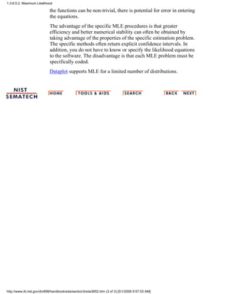the functions can be non-trivial, there is potential for error in entering
the equations.
The advantage of the specific MLE procedures is that greater
efficiency and better numerical stability can often be obtained by
taking advantage of the properties of the specific estimation problem.
The specific methods often return explicit confidence intervals. In
addition, you do not have to know or specify the likelihood equations
to the software. The disadvantage is that each MLE problem must be
specifically coded.
Dataplot supports MLE for a limited number of distributions.
1.3.6.5.2. Maximum Likelihood
http://www.itl.nist.gov/div898/handbook/eda/section3/eda3652.htm (3 of 3) [5/1/2006 9:57:53 AM]
 