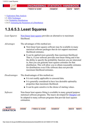 1. Exploratory Data Analysis
1.3. EDA Techniques
1.3.6. Probability Distributions
1.3.6.5. Estimating the Parameters of a Distribution
1.3.6.5.3.Least Squares
Least Squares Non-linear least squares provides an alternative to maximum
likelihood.
Advantages The advantages of this method are:
Non-linear least squares software may be available in many
statistical software packages that do not support maximum
likelihood estimates.
q
It can be applied more generally than maximum likelihood.
That is, if your software provides non-linear fitting and it has
the ability to specify the probability function you are interested
in, then you can generate least squares estimates for that
distribution. This will allow you to obtain reasonable estimates
for distributions even if the software does not provide
maximum likelihood estimates.
q
Disadvantages The disadvantages of this method are:
It is not readily applicable to censored data.q
It is generally considered to have less desirable optimality
properties than maximum likelihood.
q
It can be quite sensitive to the choice of starting values.q
Software Non-linear least squares fitting is available in many general purpose
statistical software programs. The macro developed for Dataplot can
be adapted to many software programs that provide least squares
estimation.
1.3.6.5.3. Least Squares
http://www.itl.nist.gov/div898/handbook/eda/section3/eda3653.htm [5/1/2006 9:57:53 AM]
 