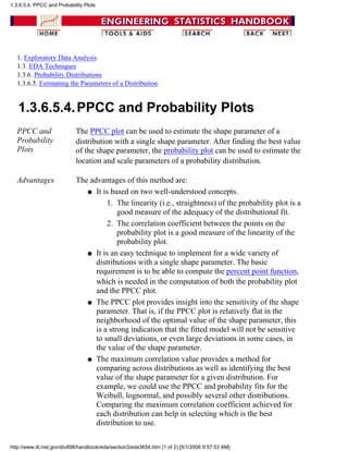 1. Exploratory Data Analysis
1.3. EDA Techniques
1.3.6. Probability Distributions
1.3.6.5. Estimating the Parameters of a Distribution
1.3.6.5.4.PPCC and Probability Plots
PPCC and
Probability
Plots
The PPCC plot can be used to estimate the shape parameter of a
distribution with a single shape parameter. After finding the best value
of the shape parameter, the probability plot can be used to estimate the
location and scale parameters of a probability distribution.
Advantages The advantages of this method are:
It is based on two well-understood concepts.
The linearity (i.e., straightness) of the probability plot is a
good measure of the adequacy of the distributional fit.
1.
The correlation coefficient between the points on the
probability plot is a good measure of the linearity of the
probability plot.
2.
q
It is an easy technique to implement for a wide variety of
distributions with a single shape parameter. The basic
requirement is to be able to compute the percent point function,
which is needed in the computation of both the probability plot
and the PPCC plot.
q
The PPCC plot provides insight into the sensitivity of the shape
parameter. That is, if the PPCC plot is relatively flat in the
neighborhood of the optimal value of the shape parameter, this
is a strong indication that the fitted model will not be sensitive
to small deviations, or even large deviations in some cases, in
the value of the shape parameter.
q
The maximum correlation value provides a method for
comparing across distributions as well as identifying the best
value of the shape parameter for a given distribution. For
example, we could use the PPCC and probability fits for the
Weibull, lognormal, and possibly several other distributions.
Comparing the maximum correlation coefficient achieved for
each distribution can help in selecting which is the best
distribution to use.
q
1.3.6.5.4. PPCC and Probability Plots
http://www.itl.nist.gov/div898/handbook/eda/section3/eda3654.htm (1 of 2) [5/1/2006 9:57:53 AM]
 