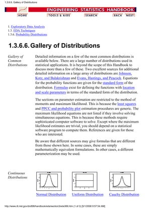 1. Exploratory Data Analysis
1.3. EDA Techniques
1.3.6. Probability Distributions
1.3.6.6.Gallery of Distributions
Gallery of
Common
Distributions
Detailed information on a few of the most common distributions is
available below. There are a large number of distributions used in
statistical applications. It is beyond the scope of this Handbook to
discuss more than a few of these. Two excellent sources for additional
detailed information on a large array of distributions are Johnson,
Kotz, and Balakrishnan and Evans, Hastings, and Peacock. Equations
for the probability functions are given for the standard form of the
distribution. Formulas exist for defining the functions with location
and scale parameters in terms of the standard form of the distribution.
The sections on parameter estimation are restricted to the method of
moments and maximum likelihood. This is because the least squares
and PPCC and probability plot estimation procedures are generic. The
maximum likelihood equations are not listed if they involve solving
simultaneous equations. This is because these methods require
sophisticated computer software to solve. Except where the maximum
likelihood estimates are trivial, you should depend on a statistical
software program to compute them. References are given for those
who are interested.
Be aware that different sources may give formulas that are different
from those shown here. In some cases, these are simply
mathematically equivalent formulations. In other cases, a different
parameterization may be used.
Continuous
Distributions
Normal Distribution Uniform Distribution Cauchy Distribution
1.3.6.6. Gallery of Distributions
http://www.itl.nist.gov/div898/handbook/eda/section3/eda366.htm (1 of 3) [5/1/2006 9:57:54 AM]
 