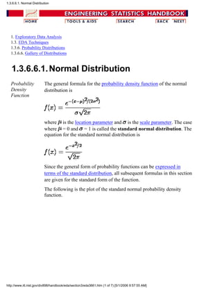 1. Exploratory Data Analysis
1.3. EDA Techniques
1.3.6. Probability Distributions
1.3.6.6. Gallery of Distributions
1.3.6.6.1.Normal Distribution
Probability
Density
Function
The general formula for the probability density function of the normal
distribution is
where is the location parameter and is the scale parameter. The case
where = 0 and = 1 is called the standard normal distribution. The
equation for the standard normal distribution is
Since the general form of probability functions can be expressed in
terms of the standard distribution, all subsequent formulas in this section
are given for the standard form of the function.
The following is the plot of the standard normal probability density
function.
1.3.6.6.1. Normal Distribution
http://www.itl.nist.gov/div898/handbook/eda/section3/eda3661.htm (1 of 7) [5/1/2006 9:57:55 AM]
 