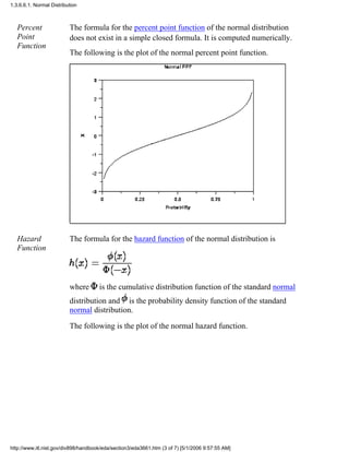 Percent
Point
Function
The formula for the percent point function of the normal distribution
does not exist in a simple closed formula. It is computed numerically.
The following is the plot of the normal percent point function.
Hazard
Function
The formula for the hazard function of the normal distribution is
where is the cumulative distribution function of the standard normal
distribution and is the probability density function of the standard
normal distribution.
The following is the plot of the normal hazard function.
1.3.6.6.1. Normal Distribution
http://www.itl.nist.gov/div898/handbook/eda/section3/eda3661.htm (3 of 7) [5/1/2006 9:57:55 AM]
 