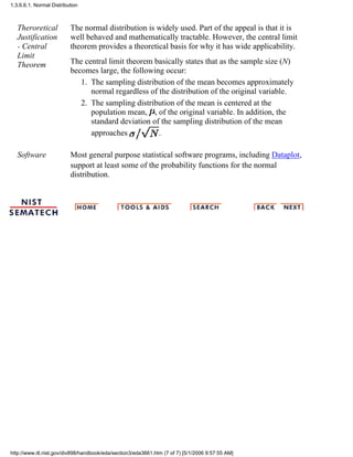 Theroretical
Justification
- Central
Limit
Theorem
The normal distribution is widely used. Part of the appeal is that it is
well behaved and mathematically tractable. However, the central limit
theorem provides a theoretical basis for why it has wide applicability.
The central limit theorem basically states that as the sample size (N)
becomes large, the following occur:
The sampling distribution of the mean becomes approximately
normal regardless of the distribution of the original variable.
1.
The sampling distribution of the mean is centered at the
population mean, , of the original variable. In addition, the
standard deviation of the sampling distribution of the mean
approaches .
2.
Software Most general purpose statistical software programs, including Dataplot,
support at least some of the probability functions for the normal
distribution.
1.3.6.6.1. Normal Distribution
http://www.itl.nist.gov/div898/handbook/eda/section3/eda3661.htm (7 of 7) [5/1/2006 9:57:55 AM]
 