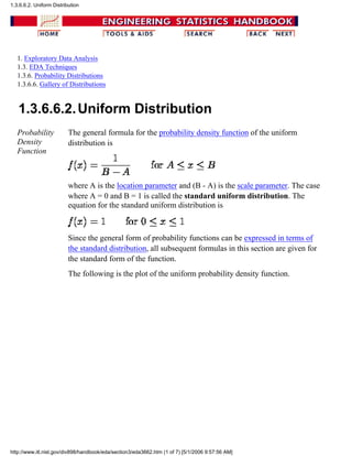1. Exploratory Data Analysis
1.3. EDA Techniques
1.3.6. Probability Distributions
1.3.6.6. Gallery of Distributions
1.3.6.6.2.Uniform Distribution
Probability
Density
Function
The general formula for the probability density function of the uniform
distribution is
where A is the location parameter and (B - A) is the scale parameter. The case
where A = 0 and B = 1 is called the standard uniform distribution. The
equation for the standard uniform distribution is
Since the general form of probability functions can be expressed in terms of
the standard distribution, all subsequent formulas in this section are given for
the standard form of the function.
The following is the plot of the uniform probability density function.
1.3.6.6.2. Uniform Distribution
http://www.itl.nist.gov/div898/handbook/eda/section3/eda3662.htm (1 of 7) [5/1/2006 9:57:56 AM]
 