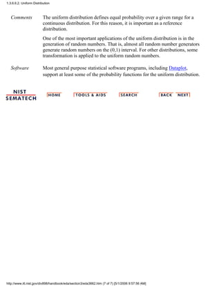 Comments The uniform distribution defines equal probability over a given range for a
continuous distribution. For this reason, it is important as a reference
distribution.
One of the most important applications of the uniform distribution is in the
generation of random numbers. That is, almost all random number generators
generate random numbers on the (0,1) interval. For other distributions, some
transformation is applied to the uniform random numbers.
Software Most general purpose statistical software programs, including Dataplot,
support at least some of the probability functions for the uniform distribution.
1.3.6.6.2. Uniform Distribution
http://www.itl.nist.gov/div898/handbook/eda/section3/eda3662.htm (7 of 7) [5/1/2006 9:57:56 AM]
 