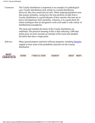 Comments The Cauchy distribution is important as an example of a pathological
case. Cauchy distributions look similar to a normal distribution.
However, they have much heavier tails. When studying hypothesis tests
that assume normality, seeing how the tests perform on data from a
Cauchy distribution is a good indicator of how sensitive the tests are to
heavy-tail departures from normality. Likewise, it is a good check for
robust techniques that are designed to work well under a wide variety of
distributional assumptions.
The mean and standard deviation of the Cauchy distribution are
undefined. The practical meaning of this is that collecting 1,000 data
points gives no more accurate an estimate of the mean and standard
deviation than does a single point.
Software Many general purpose statistical software programs, including Dataplot,
support at least some of the probability functions for the Cauchy
distribution.
1.3.6.6.3. Cauchy Distribution
http://www.itl.nist.gov/div898/handbook/eda/section3/eda3663.htm (7 of 7) [5/1/2006 9:57:57 AM]
 