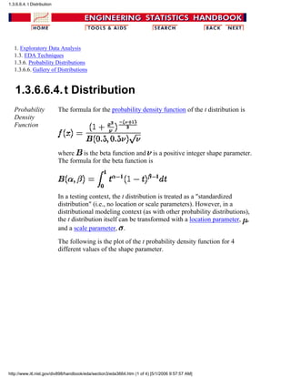 1. Exploratory Data Analysis
1.3. EDA Techniques
1.3.6. Probability Distributions
1.3.6.6. Gallery of Distributions
1.3.6.6.4.t Distribution
Probability
Density
Function
The formula for the probability density function of the t distribution is
where is the beta function and is a positive integer shape parameter.
The formula for the beta function is
In a testing context, the t distribution is treated as a "standardized
distribution" (i.e., no location or scale parameters). However, in a
distributional modeling context (as with other probability distributions),
the t distribution itself can be transformed with a location parameter, ,
and a scale parameter, .
The following is the plot of the t probability density function for 4
different values of the shape parameter.
1.3.6.6.4. t Distribution
http://www.itl.nist.gov/div898/handbook/eda/section3/eda3664.htm (1 of 4) [5/1/2006 9:57:57 AM]
 