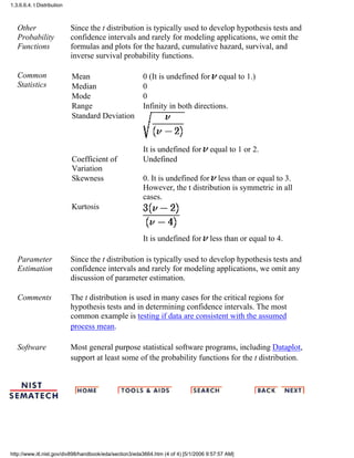 Other
Probability
Functions
Since the t distribution is typically used to develop hypothesis tests and
confidence intervals and rarely for modeling applications, we omit the
formulas and plots for the hazard, cumulative hazard, survival, and
inverse survival probability functions.
Common
Statistics
Mean 0 (It is undefined for equal to 1.)
Median 0
Mode 0
Range Infinity in both directions.
Standard Deviation
It is undefined for equal to 1 or 2.
Coefficient of
Variation
Undefined
Skewness 0. It is undefined for less than or equal to 3.
However, the t distribution is symmetric in all
cases.
Kurtosis
It is undefined for less than or equal to 4.
Parameter
Estimation
Since the t distribution is typically used to develop hypothesis tests and
confidence intervals and rarely for modeling applications, we omit any
discussion of parameter estimation.
Comments The t distribution is used in many cases for the critical regions for
hypothesis tests and in determining confidence intervals. The most
common example is testing if data are consistent with the assumed
process mean.
Software Most general purpose statistical software programs, including Dataplot,
support at least some of the probability functions for the t distribution.
1.3.6.6.4. t Distribution
http://www.itl.nist.gov/div898/handbook/eda/section3/eda3664.htm (4 of 4) [5/1/2006 9:57:57 AM]
 
