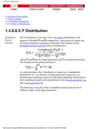 1. Exploratory Data Analysis
1.3. EDA Techniques
1.3.6. Probability Distributions
1.3.6.6. Gallery of Distributions
1.3.6.6.5.F Distribution
Probability
Density
Function
The F distribution is the ratio of two chi-square distributions with
degrees of freedom and , respectively, where each chi-square has
first been divided by its degrees of freedom. The formula for the
probability density function of the F distribution is
where and are the shape parameters and is the gamma function.
The formula for the gamma function is
In a testing context, the F distribution is treated as a "standardized
distribution" (i.e., no location or scale parameters). However, in a
distributional modeling context (as with other probability distributions),
the F distribution itself can be transformed with a location parameter, ,
and a scale parameter, .
The following is the plot of the F probability density function for 4
different values of the shape parameters.
1.3.6.6.5. F Distribution
http://www.itl.nist.gov/div898/handbook/eda/section3/eda3665.htm (1 of 4) [5/1/2006 9:57:58 AM]
 