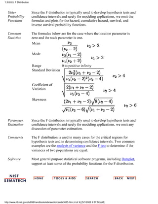 Other
Probability
Functions
Since the F distribution is typically used to develop hypothesis tests and
confidence intervals and rarely for modeling applications, we omit the
formulas and plots for the hazard, cumulative hazard, survival, and
inverse survival probability functions.
Common
Statistics
The formulas below are for the case where the location parameter is
zero and the scale parameter is one.
Mean
Mode
Range 0 to positive infinity
Standard Deviation
Coefficient of
Variation
Skewness
Parameter
Estimation
Since the F distribution is typically used to develop hypothesis tests and
confidence intervals and rarely for modeling applications, we omit any
discussion of parameter estimation.
Comments The F distribution is used in many cases for the critical regions for
hypothesis tests and in determining confidence intervals. Two common
examples are the analysis of variance and the F test to determine if the
variances of two populations are equal.
Software Most general purpose statistical software programs, including Dataplot,
support at least some of the probability functions for the F distribution.
1.3.6.6.5. F Distribution
http://www.itl.nist.gov/div898/handbook/eda/section3/eda3665.htm (4 of 4) [5/1/2006 9:57:58 AM]
 