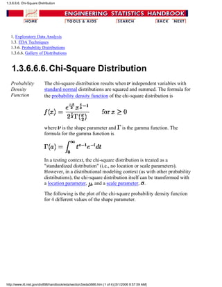 1. Exploratory Data Analysis
1.3. EDA Techniques
1.3.6. Probability Distributions
1.3.6.6. Gallery of Distributions
1.3.6.6.6.Chi-Square Distribution
Probability
Density
Function
The chi-square distribution results when independent variables with
standard normal distributions are squared and summed. The formula for
the probability density function of the chi-square distribution is
where is the shape parameter and is the gamma function. The
formula for the gamma function is
In a testing context, the chi-square distribution is treated as a
"standardized distribution" (i.e., no location or scale parameters).
However, in a distributional modeling context (as with other probability
distributions), the chi-square distribution itself can be transformed with
a location parameter, , and a scale parameter, .
The following is the plot of the chi-square probability density function
for 4 different values of the shape parameter.
1.3.6.6.6. Chi-Square Distribution
http://www.itl.nist.gov/div898/handbook/eda/section3/eda3666.htm (1 of 4) [5/1/2006 9:57:59 AM]
 