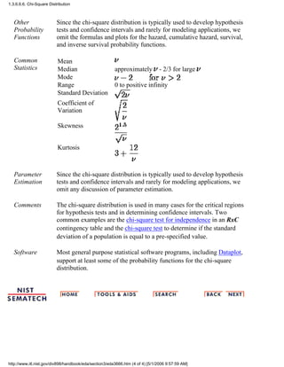 Other
Probability
Functions
Since the chi-square distribution is typically used to develop hypothesis
tests and confidence intervals and rarely for modeling applications, we
omit the formulas and plots for the hazard, cumulative hazard, survival,
and inverse survival probability functions.
Common
Statistics
Mean
Median approximately - 2/3 for large
Mode
Range 0 to positive infinity
Standard Deviation
Coefficient of
Variation
Skewness
Kurtosis
Parameter
Estimation
Since the chi-square distribution is typically used to develop hypothesis
tests and confidence intervals and rarely for modeling applications, we
omit any discussion of parameter estimation.
Comments The chi-square distribution is used in many cases for the critical regions
for hypothesis tests and in determining confidence intervals. Two
common examples are the chi-square test for independence in an RxC
contingency table and the chi-square test to determine if the standard
deviation of a population is equal to a pre-specified value.
Software Most general purpose statistical software programs, including Dataplot,
support at least some of the probability functions for the chi-square
distribution.
1.3.6.6.6. Chi-Square Distribution
http://www.itl.nist.gov/div898/handbook/eda/section3/eda3666.htm (4 of 4) [5/1/2006 9:57:59 AM]
 