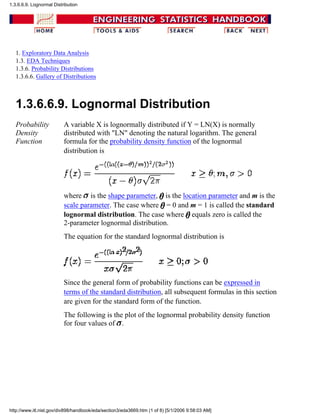 1. Exploratory Data Analysis
1.3. EDA Techniques
1.3.6. Probability Distributions
1.3.6.6. Gallery of Distributions
1.3.6.6.9. Lognormal Distribution
Probability
Density
Function
A variable X is lognormally distributed if Y = LN(X) is normally
distributed with "LN" denoting the natural logarithm. The general
formula for the probability density function of the lognormal
distribution is
where is the shape parameter, is the location parameter and m is the
scale parameter. The case where = 0 and m = 1 is called the standard
lognormal distribution. The case where equals zero is called the
2-parameter lognormal distribution.
The equation for the standard lognormal distribution is
Since the general form of probability functions can be expressed in
terms of the standard distribution, all subsequent formulas in this section
are given for the standard form of the function.
The following is the plot of the lognormal probability density function
for four values of .
1.3.6.6.9. Lognormal Distribution
http://www.itl.nist.gov/div898/handbook/eda/section3/eda3669.htm (1 of 8) [5/1/2006 9:58:03 AM]
 