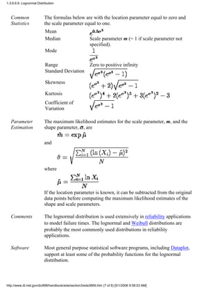 Common
Statistics
The formulas below are with the location parameter equal to zero and
the scale parameter equal to one.
Mean
Median Scale parameter m (= 1 if scale parameter not
specified).
Mode
Range Zero to positive infinity
Standard Deviation
Skewness
Kurtosis
Coefficient of
Variation
Parameter
Estimation
The maximum likelihood estimates for the scale parameter, m, and the
shape parameter, , are
and
where
If the location parameter is known, it can be subtracted from the original
data points before computing the maximum likelihood estimates of the
shape and scale parameters.
Comments The lognormal distribution is used extensively in reliability applications
to model failure times. The lognormal and Weibull distributions are
probably the most commonly used distributions in reliability
applications.
Software Most general purpose statistical software programs, including Dataplot,
support at least some of the probability functions for the lognormal
distribution.
1.3.6.6.9. Lognormal Distribution
http://www.itl.nist.gov/div898/handbook/eda/section3/eda3669.htm (7 of 8) [5/1/2006 9:58:03 AM]
 