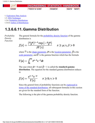 1. Exploratory Data Analysis
1.3. EDA Techniques
1.3.6. Probability Distributions
1.3.6.6. Gallery of Distributions
1.3.6.6.11.Gamma Distribution
Probability
Density
Function
The general formula for the probability density function of the gamma
distribution is
where is the shape parameter, is the location parameter, is the
scale parameter, and is the gamma function which has the formula
The case where = 0 and = 1 is called the standard gamma
distribution. The equation for the standard gamma distribution reduces
to
Since the general form of probability functions can be expressed in
terms of the standard distribution, all subsequent formulas in this section
are given for the standard form of the function.
The following is the plot of the gamma probability density function.
1.3.6.6.11. Gamma Distribution
http://www.itl.nist.gov/div898/handbook/eda/section3/eda366b.htm (1 of 7) [5/1/2006 9:58:06 AM]
 
