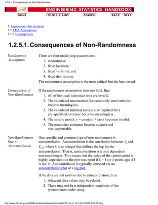 1. Exploratory Data Analysis
1.2. EDA Assumptions
1.2.5. Consequences
1.2.5.1.Consequences of Non-Randomness
Randomness
Assumption
There are four underlying assumptions:
randomness;1.
fixed location;2.
fixed variation; and3.
fixed distribution.4.
The randomness assumption is the most critical but the least tested.
Consequeces of
Non-Randomness
If the randomness assumption does not hold, then
All of the usual statistical tests are invalid.1.
The calculated uncertainties for commonly used statistics
become meaningless.
2.
The calculated minimal sample size required for a
pre-specified tolerance becomes meaningless.
3.
The simple model: y = constant + error becomes invalid.4.
The parameter estimates become suspect and
non-supportable.
5.
Non-Randomness
Due to
Autocorrelation
One specific and common type of non-randomness is
autocorrelation. Autocorrelation is the correlation between Yt and
Yt-k, where k is an integer that defines the lag for the
autocorrelation. That is, autocorrelation is a time dependent
non-randomness. This means that the value of the current point is
highly dependent on the previous point if k = 1 (or k points ago if k
is not 1). Autocorrelation is typically detected via an
autocorrelation plot or a lag plot.
If the data are not random due to autocorrelation, then
Adjacent data values may be related.1.
There may not be n independent snapshots of the
phenomenon under study.
2.
1.2.5.1. Consequences of Non-Randomness
http://www.itl.nist.gov/div898/handbook/eda/section2/eda251.htm (1 of 2) [5/1/2006 9:56:17 AM]
 