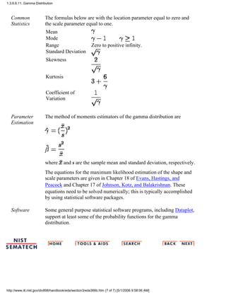 Common
Statistics
The formulas below are with the location parameter equal to zero and
the scale parameter equal to one.
Mean
Mode
Range Zero to positive infinity.
Standard Deviation
Skewness
Kurtosis
Coefficient of
Variation
Parameter
Estimation
The method of moments estimators of the gamma distribution are
where and s are the sample mean and standard deviation, respectively.
The equations for the maximum likelihood estimation of the shape and
scale parameters are given in Chapter 18 of Evans, Hastings, and
Peacock and Chapter 17 of Johnson, Kotz, and Balakrishnan. These
equations need to be solved numerically; this is typically accomplished
by using statistical software packages.
Software Some general purpose statistical software programs, including Dataplot,
support at least some of the probability functions for the gamma
distribution.
1.3.6.6.11. Gamma Distribution
http://www.itl.nist.gov/div898/handbook/eda/section3/eda366b.htm (7 of 7) [5/1/2006 9:58:06 AM]
 