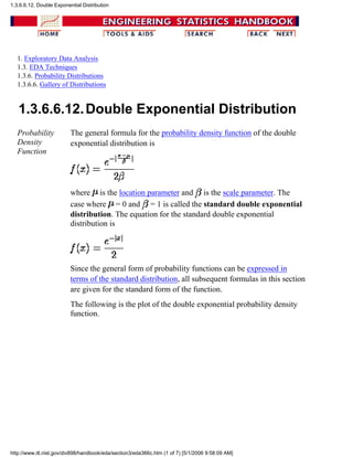 1. Exploratory Data Analysis
1.3. EDA Techniques
1.3.6. Probability Distributions
1.3.6.6. Gallery of Distributions
1.3.6.6.12.Double Exponential Distribution
Probability
Density
Function
The general formula for the probability density function of the double
exponential distribution is
where is the location parameter and is the scale parameter. The
case where = 0 and = 1 is called the standard double exponential
distribution. The equation for the standard double exponential
distribution is
Since the general form of probability functions can be expressed in
terms of the standard distribution, all subsequent formulas in this section
are given for the standard form of the function.
The following is the plot of the double exponential probability density
function.
1.3.6.6.12. Double Exponential Distribution
http://www.itl.nist.gov/div898/handbook/eda/section3/eda366c.htm (1 of 7) [5/1/2006 9:58:09 AM]
 