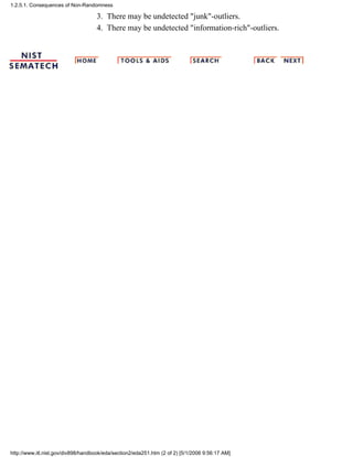 There may be undetected "junk"-outliers.3.
There may be undetected "information-rich"-outliers.4.
1.2.5.1. Consequences of Non-Randomness
http://www.itl.nist.gov/div898/handbook/eda/section2/eda251.htm (2 of 2) [5/1/2006 9:56:17 AM]
 