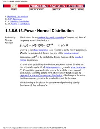 1. Exploratory Data Analysis
1.3. EDA Techniques
1.3.6. Probability Distributions
1.3.6.6. Gallery of Distributions
1.3.6.6.13.Power Normal Distribution
Probability
Density
Function
The formula for the probability density function of the standard form of
the power normal distribution is
where p is the shape parameter (also referred to as the power parameter),
is the cumulative distribution function of the standard normal
distribution, and is the probability density function of the standard
normal distribution.
As with other probability distributions, the power normal distribution
can be transformed with a location parameter, , and a scale parameter,
. We omit the equation for the general form of the power normal
distribution. Since the general form of probability functions can be
expressed in terms of the standard distribution, all subsequent formulas
in this section are given for the standard form of the function.
The following is the plot of the power normal probability density
function with four values of p.
1.3.6.6.13. Power Normal Distribution
http://www.itl.nist.gov/div898/handbook/eda/section3/eda366d.htm (1 of 7) [5/1/2006 9:58:10 AM]
 