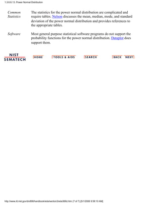 Common
Statistics
The statistics for the power normal distribution are complicated and
require tables. Nelson discusses the mean, median, mode, and standard
deviation of the power normal distribution and provides references to
the appropriate tables.
Software Most general purpose statistical software programs do not support the
probability functions for the power normal distribution. Dataplot does
support them.
1.3.6.6.13. Power Normal Distribution
http://www.itl.nist.gov/div898/handbook/eda/section3/eda366d.htm (7 of 7) [5/1/2006 9:58:10 AM]
 
