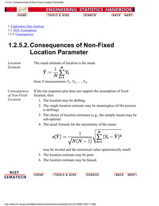 1. Exploratory Data Analysis
1.2. EDA Assumptions
1.2.5. Consequences
1.2.5.2.Consequences of Non-Fixed
Location Parameter
Location
Estimate
The usual estimate of location is the mean
from N measurements Y1, Y2, ... , YN.
Consequences
of Non-Fixed
Location
If the run sequence plot does not support the assumption of fixed
location, then
The location may be drifting.1.
The single location estimate may be meaningless (if the process
is drifting).
2.
The choice of location estimator (e.g., the sample mean) may be
sub-optimal.
3.
The usual formula for the uncertainty of the mean:
may be invalid and the numerical value optimistically small.
4.
The location estimate may be poor.5.
The location estimate may be biased.6.
1.2.5.2. Consequences of Non-Fixed Location Parameter
http://www.itl.nist.gov/div898/handbook/eda/section2/eda252.htm [5/1/2006 9:56:17 AM]
 
