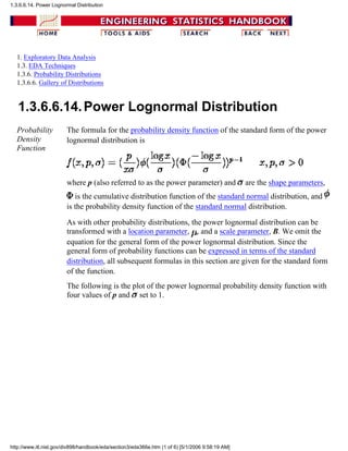 1. Exploratory Data Analysis
1.3. EDA Techniques
1.3.6. Probability Distributions
1.3.6.6. Gallery of Distributions
1.3.6.6.14.Power Lognormal Distribution
Probability
Density
Function
The formula for the probability density function of the standard form of the power
lognormal distribution is
where p (also referred to as the power parameter) and are the shape parameters,
is the cumulative distribution function of the standard normal distribution, and
is the probability density function of the standard normal distribution.
As with other probability distributions, the power lognormal distribution can be
transformed with a location parameter, , and a scale parameter, B. We omit the
equation for the general form of the power lognormal distribution. Since the
general form of probability functions can be expressed in terms of the standard
distribution, all subsequent formulas in this section are given for the standard form
of the function.
The following is the plot of the power lognormal probability density function with
four values of p and set to 1.
1.3.6.6.14. Power Lognormal Distribution
http://www.itl.nist.gov/div898/handbook/eda/section3/eda366e.htm (1 of 6) [5/1/2006 9:58:19 AM]
 